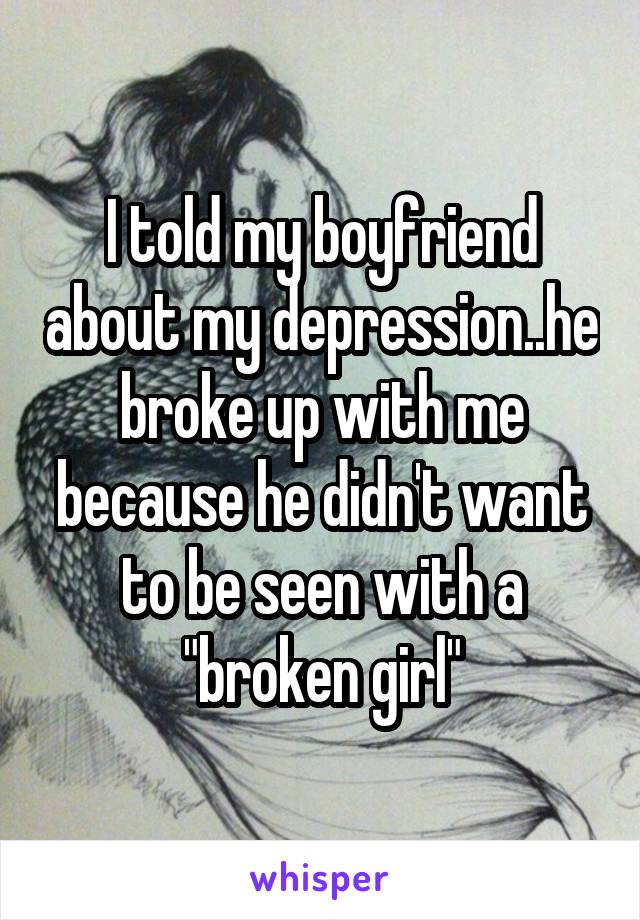 I told my boyfriend about my depression..he broke up with me because he didn't want to be seen with a "broken girl"