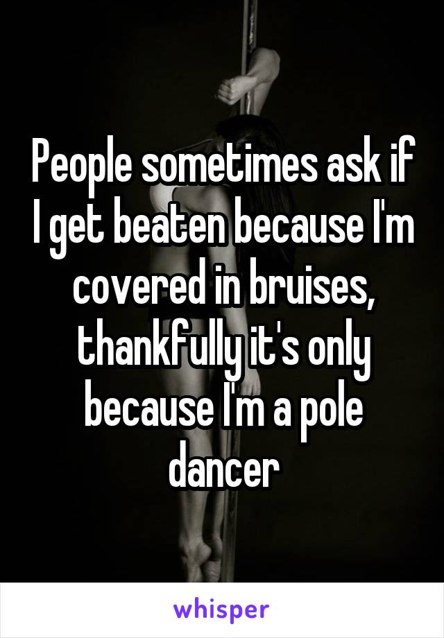 People sometimes ask if I get beaten because I'm covered in bruises, thankfully it's only because I'm a pole dancer