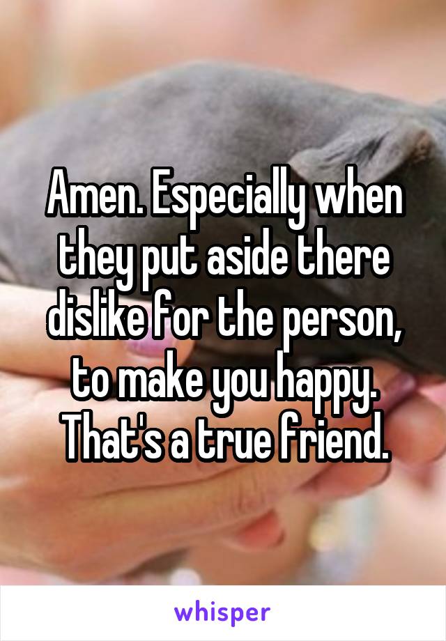 Amen. Especially when they put aside there dislike for the person, to make you happy. That's a true friend.