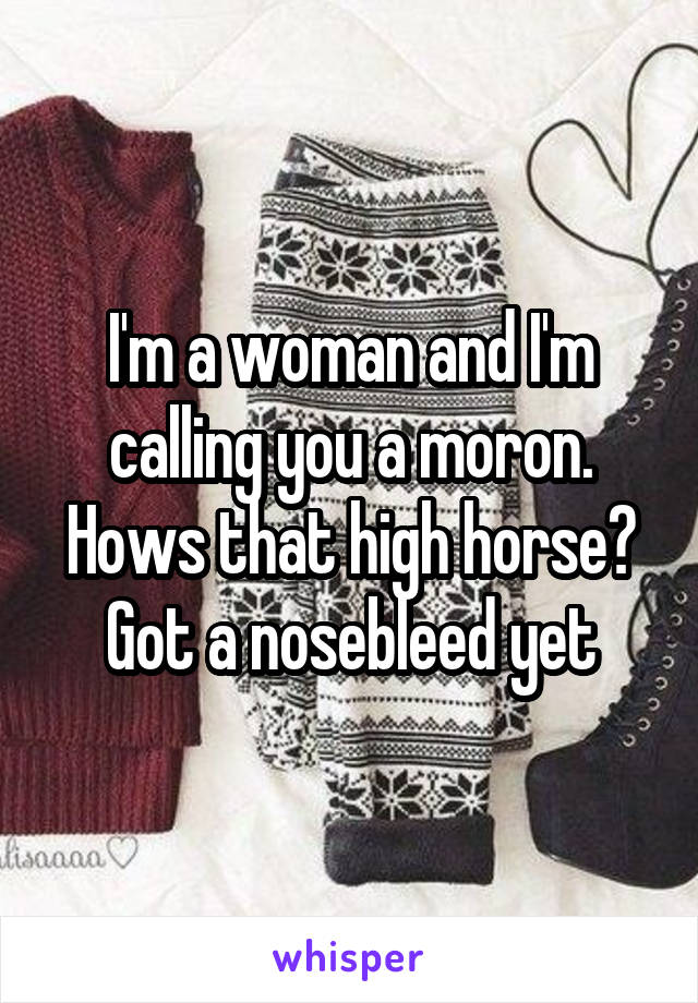 I'm a woman and I'm calling you a moron. Hows that high horse? Got a nosebleed yet