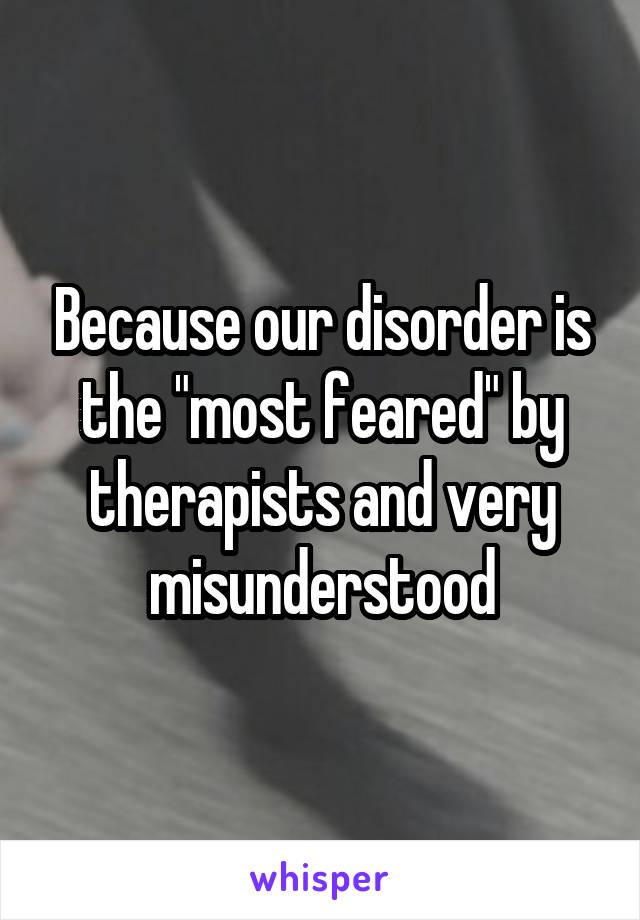 Because our disorder is the "most feared" by therapists and very misunderstood