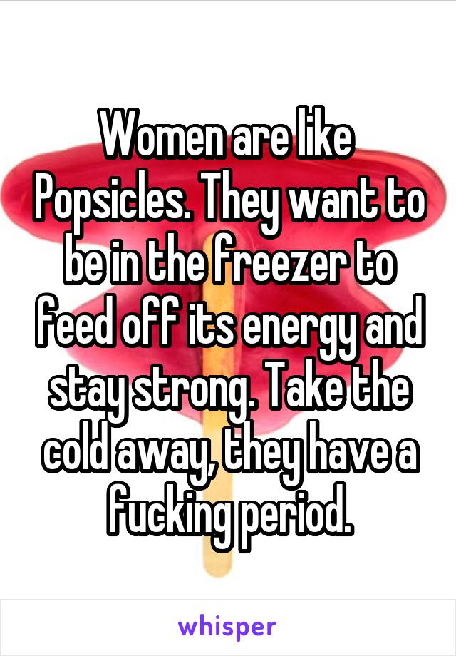 Women are like  Popsicles. They want to be in the freezer to feed off its energy and stay strong. Take the cold away, they have a fucking period.