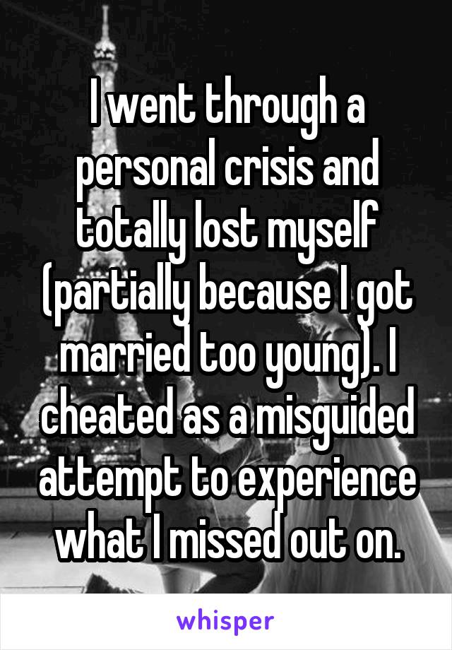 I went through a personal crisis and totally lost myself (partially because I got married too young). I cheated as a misguided attempt to experience what I missed out on.