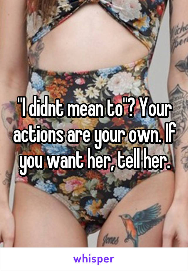 "I didnt mean to"? Your actions are your own. If you want her, tell her.