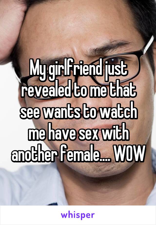 My girlfriend just revealed to me that see wants to watch me have sex with another female.... WOW