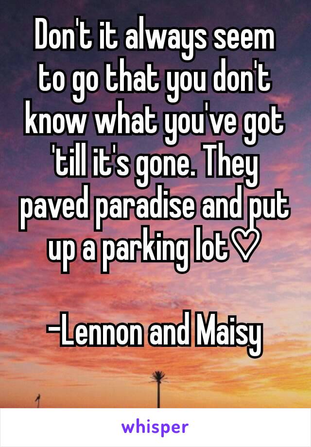 Don't it always seem to go that you don't know what you've got 'till it's gone. They paved paradise and put up a parking lot♡

-Lennon and Maisy

