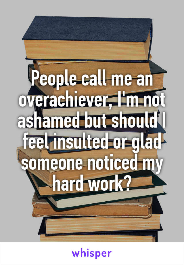 People call me an overachiever, I'm not ashamed but should I feel insulted or glad someone noticed my hard work?