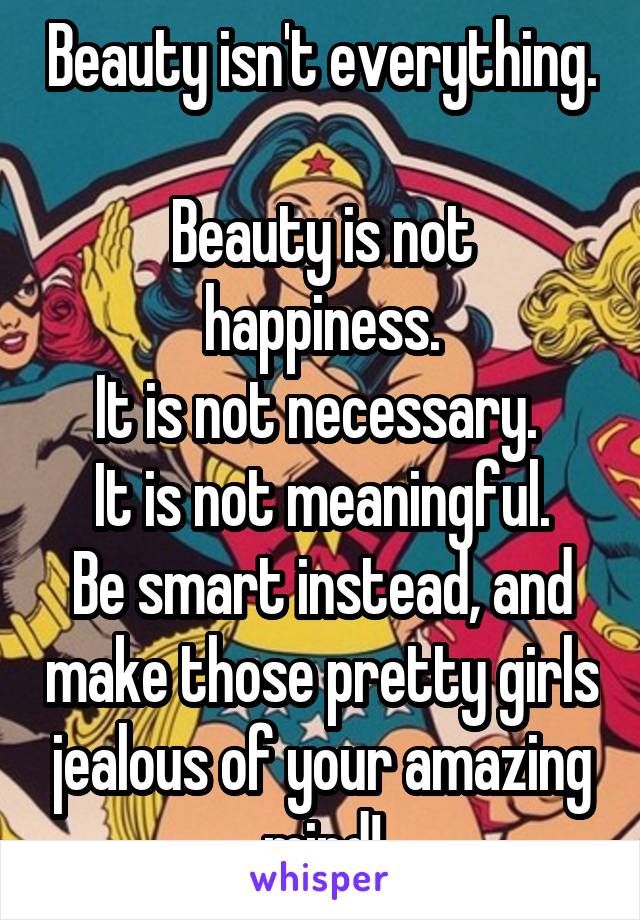 Beauty isn't everything.  
Beauty is not happiness.
It is not necessary. 
It is not meaningful.
Be smart instead, and make those pretty girls jealous of your amazing mind!