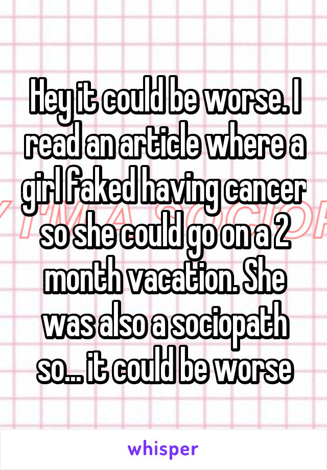 Hey it could be worse. I read an article where a girl faked having cancer so she could go on a 2 month vacation. She was also a sociopath so... it could be worse