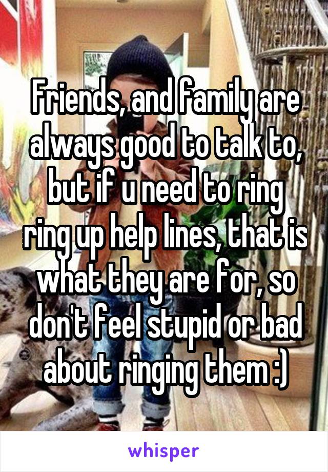 Friends, and family are always good to talk to, but if u need to ring ring up help lines, that is what they are for, so don't feel stupid or bad about ringing them :)