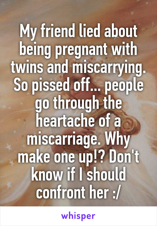 My friend lied about being pregnant with twins and miscarrying. So pissed off... people go through the heartache of a miscarriage. Why make one up!? Don't know if I should confront her :/