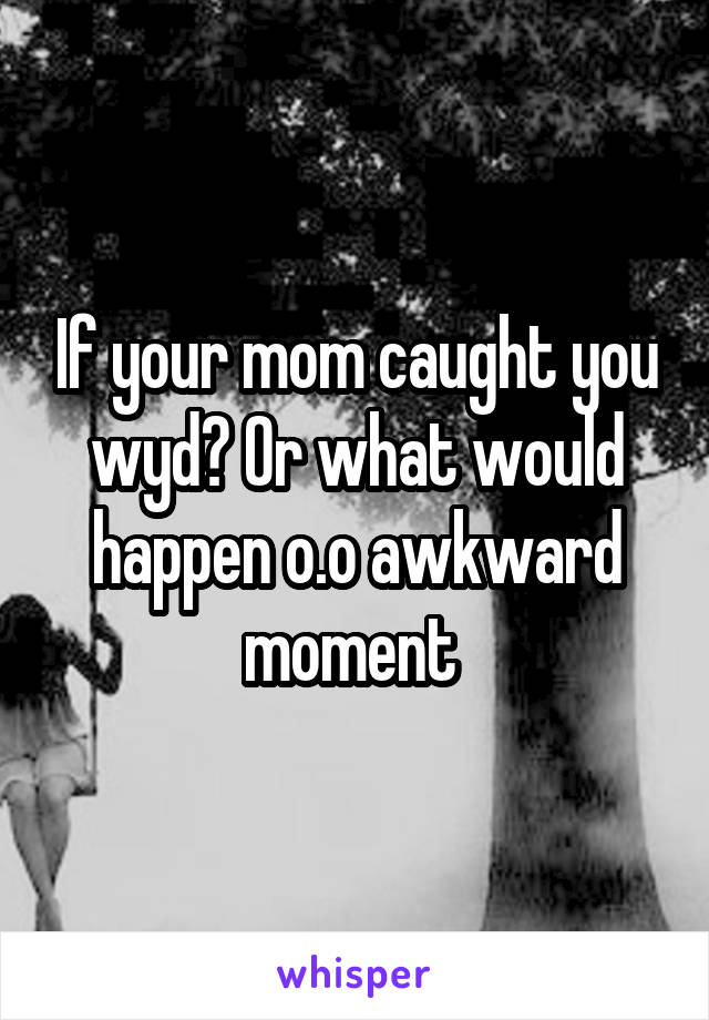If your mom caught you wyd? Or what would happen o.o awkward moment 