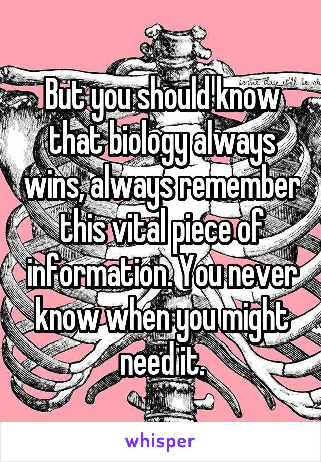 But you should know that biology always wins, always remember this vital piece of information. You never know when you might need it.