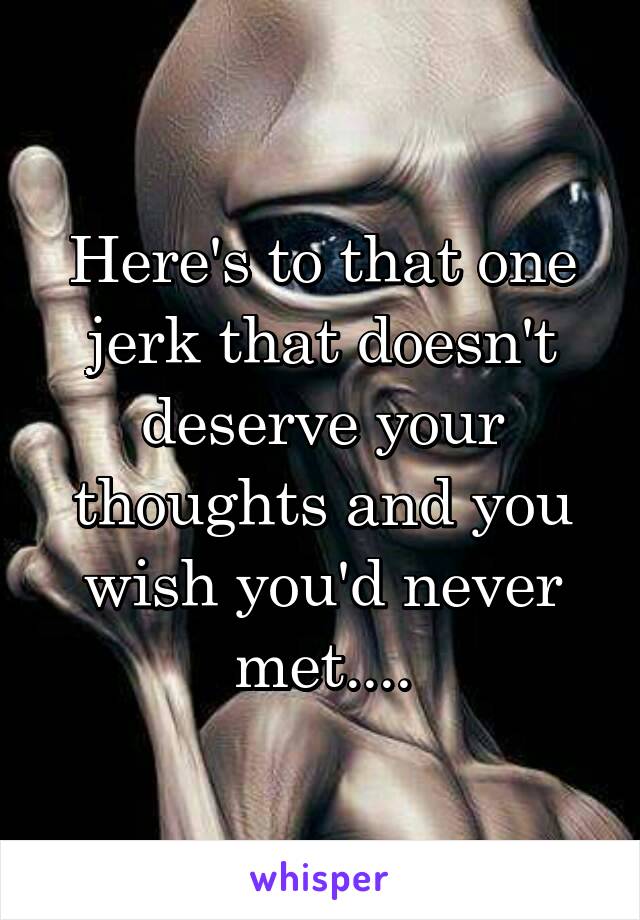 Here's to that one jerk that doesn't deserve your thoughts and you wish you'd never met....