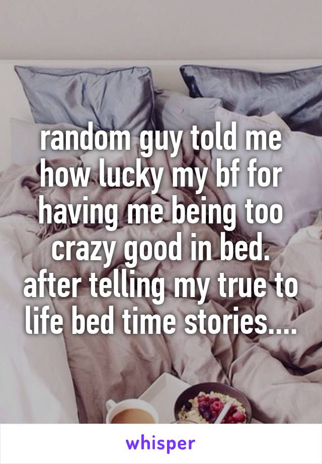 random guy told me how lucky my bf for having me being too crazy good in bed. after telling my true to life bed time stories....