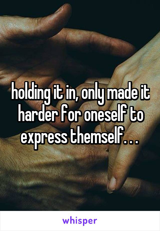 holding it in, only made it harder for oneself to express themself. . . 