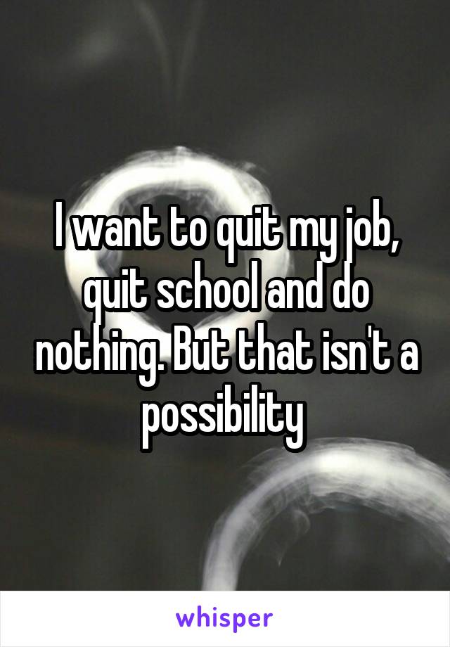 I want to quit my job, quit school and do nothing. But that isn't a possibility 