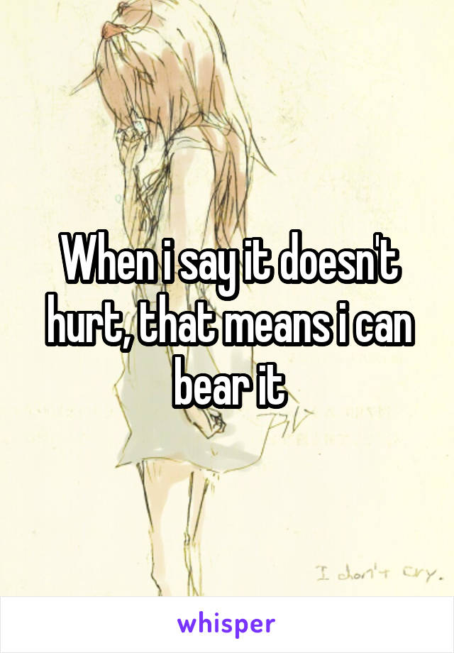 When i say it doesn't hurt, that means i can bear it