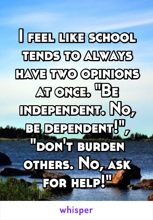I feel like school tends to always have two opinions at once. "Be independent. No, be dependent!", "don't burden others. No, ask for help!"