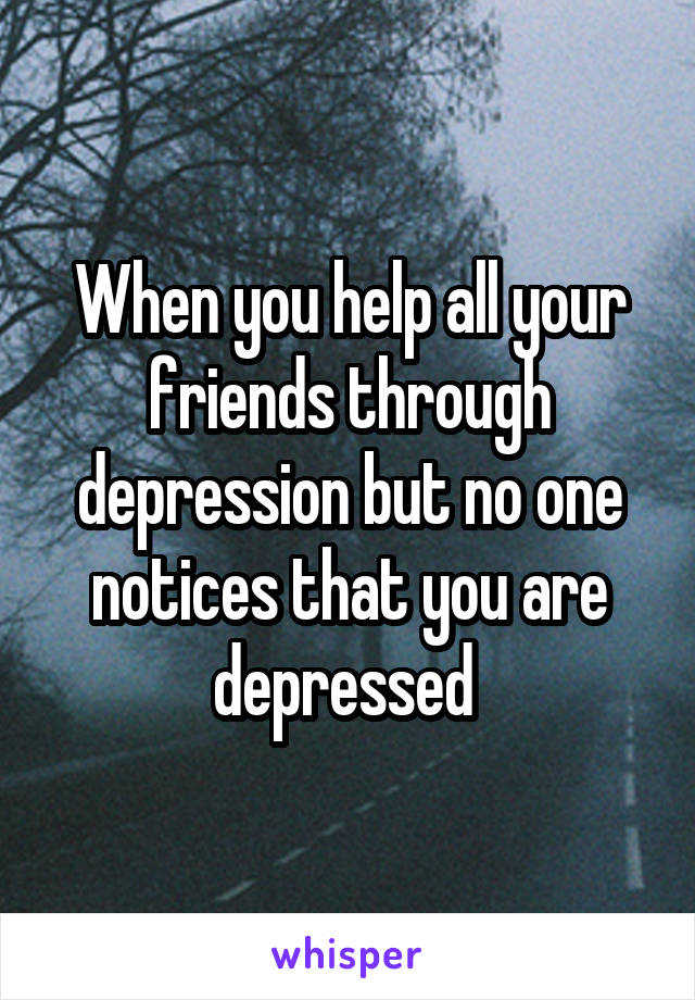 When you help all your friends through depression but no one notices that you are depressed 