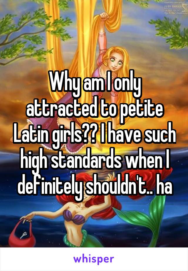 Why am I only attracted to petite Latin girls?? I have such high standards when I definitely shouldn't.. ha