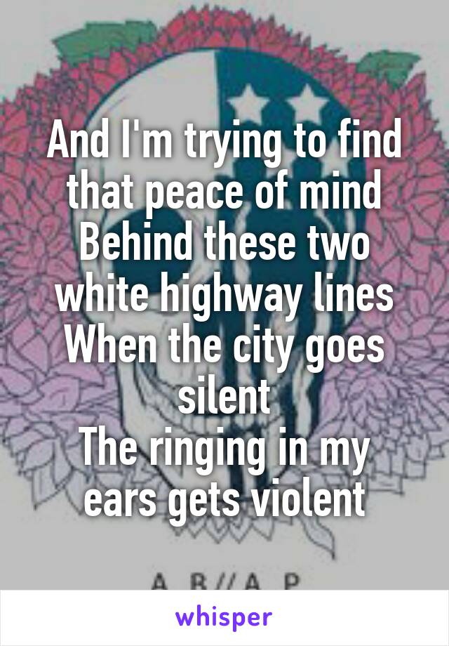 And I'm trying to find that peace of mind
Behind these two white highway lines
When the city goes silent
The ringing in my ears gets violent