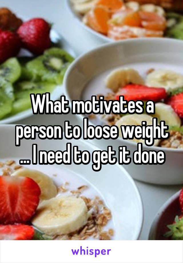 What motivates a person to loose weight ... I need to get it done