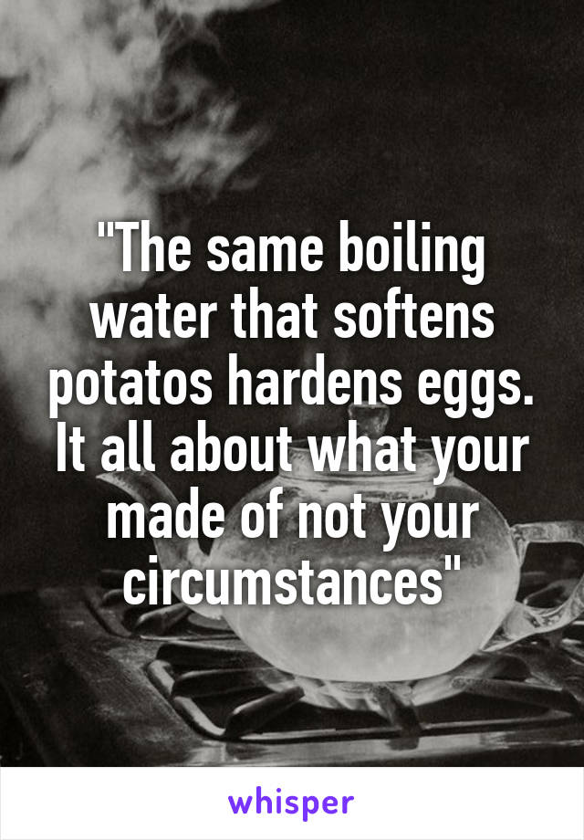 "The same boiling water that softens potatos hardens eggs. It all about what your made of not your circumstances"