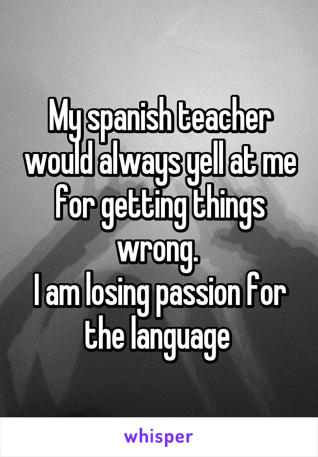 My spanish teacher would always yell at me for getting things wrong. 
I am losing passion for the language 