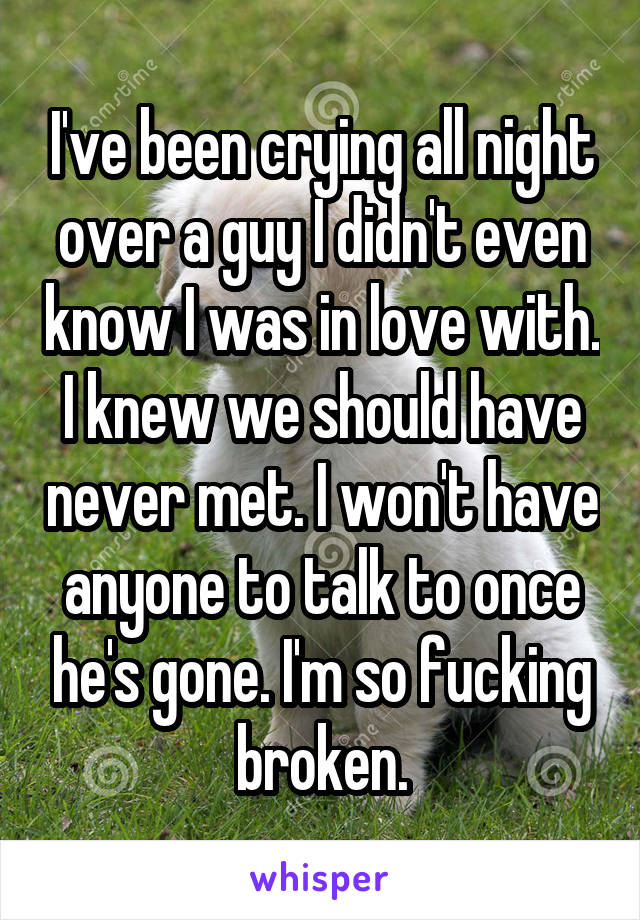 I've been crying all night over a guy I didn't even know I was in love with. I knew we should have never met. I won't have anyone to talk to once he's gone. I'm so fucking broken.