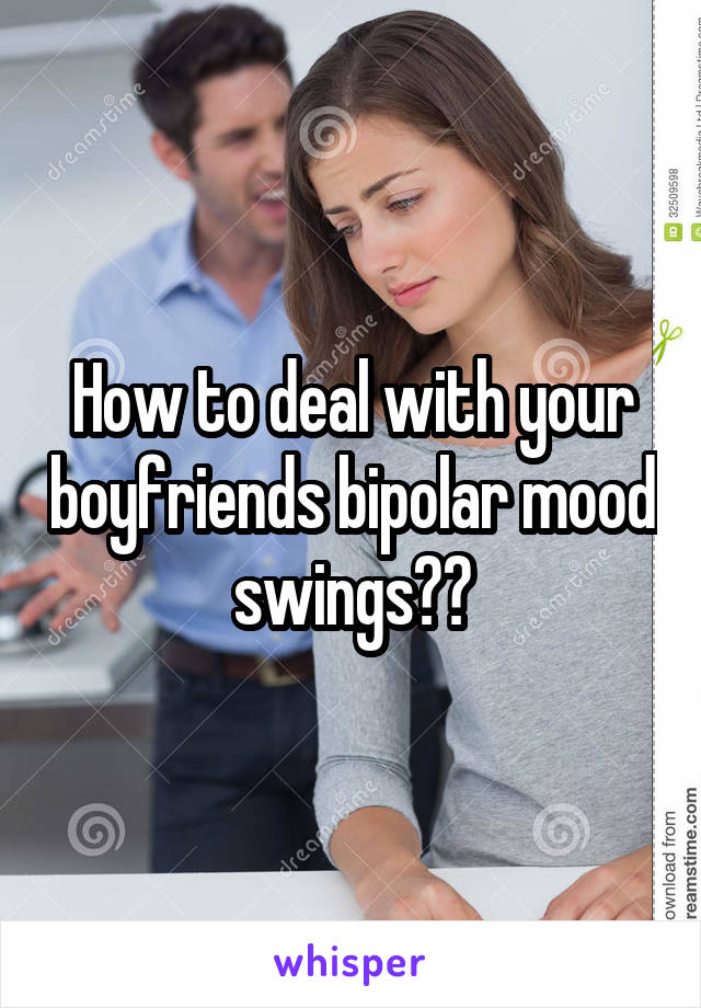 How to deal with your boyfriends bipolar mood swings??