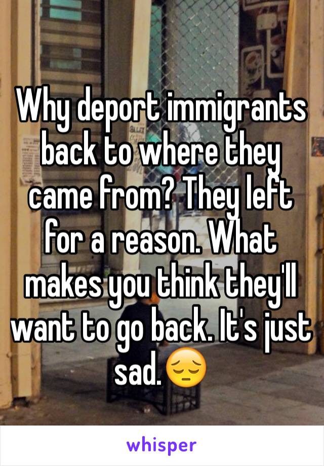 Why deport immigrants back to where they came from? They left for a reason. What makes you think they'll want to go back. It's just sad.😔