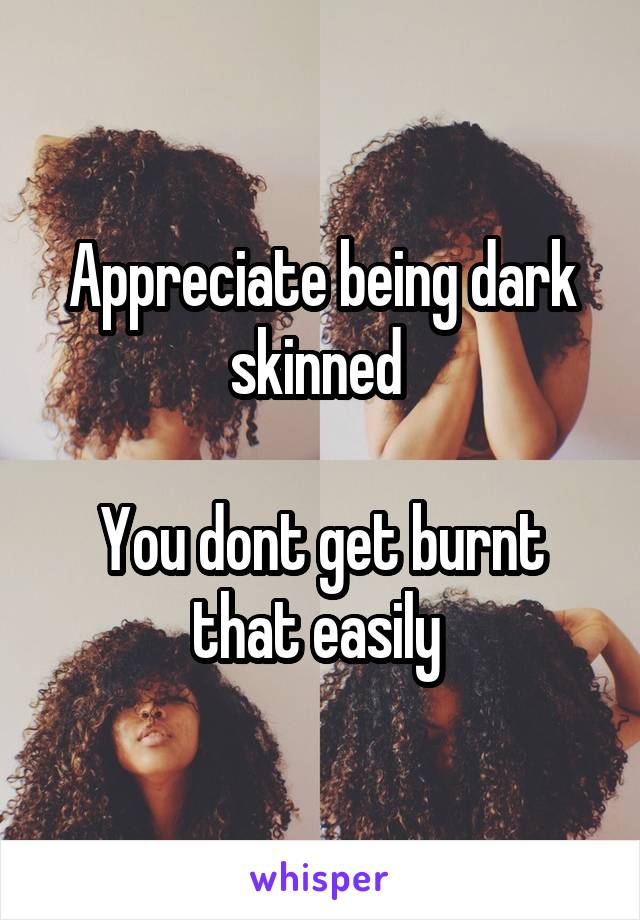 Appreciate being dark skinned 

You dont get burnt that easily 