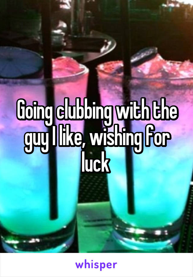 Going clubbing with the guy I like, wishing for luck 