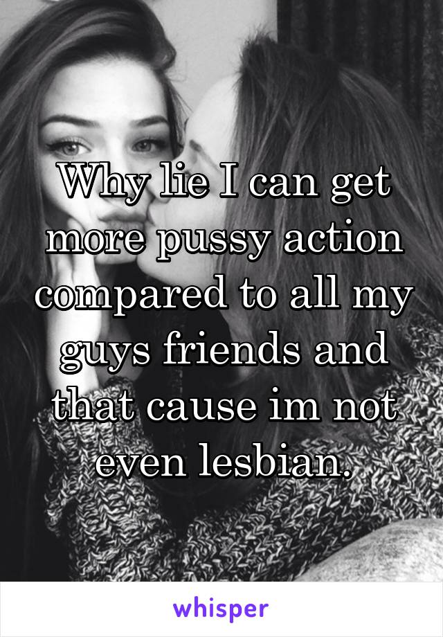 Why lie I can get more pussy action compared to all my guys friends and that cause im not even lesbian.