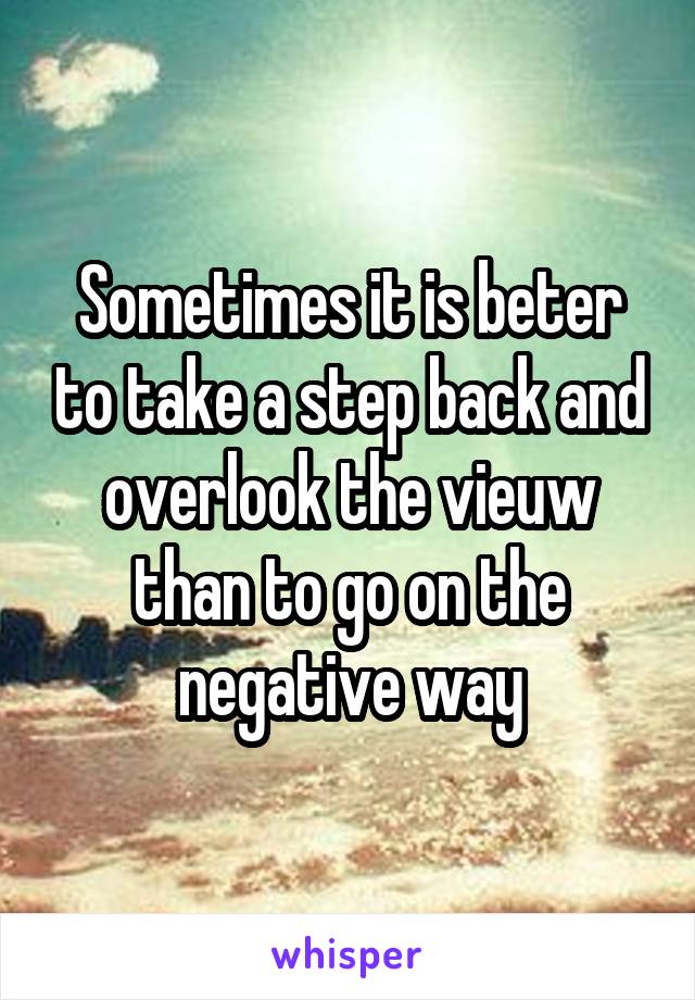 Sometimes it is beter to take a step back and overlook the vieuw than to go on the negative way