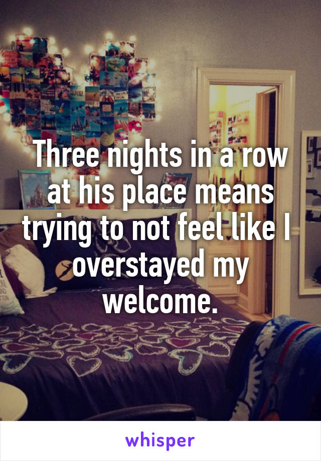 Three nights in a row at his place means trying to not feel like I  overstayed my welcome.