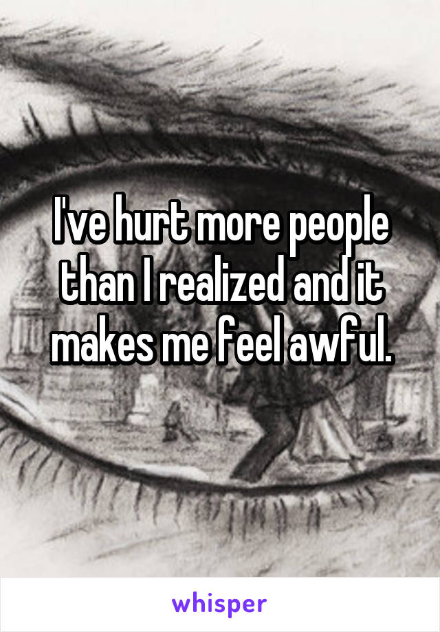 I've hurt more people than I realized and it makes me feel awful.
