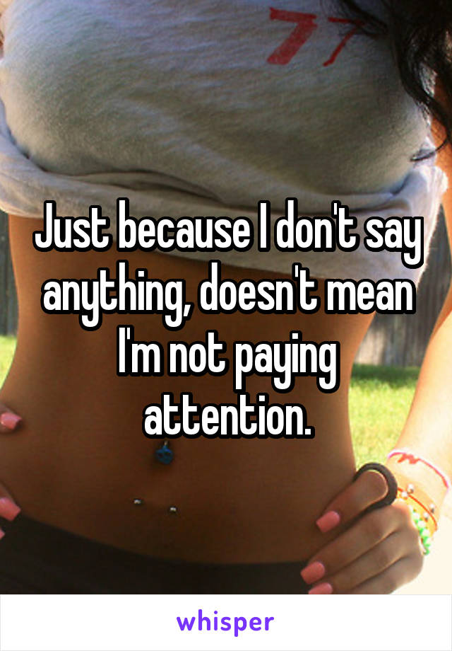 Just because I don't say anything, doesn't mean I'm not paying attention.