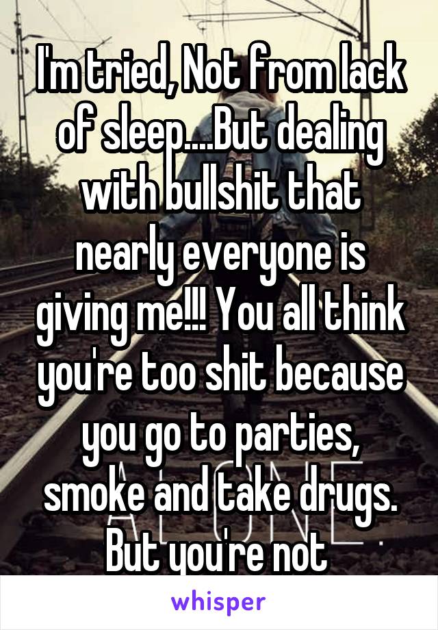 I'm tried, Not from lack of sleep....But dealing with bullshit that nearly everyone is giving me!!! You all think you're too shit because you go to parties, smoke and take drugs. But you're not 