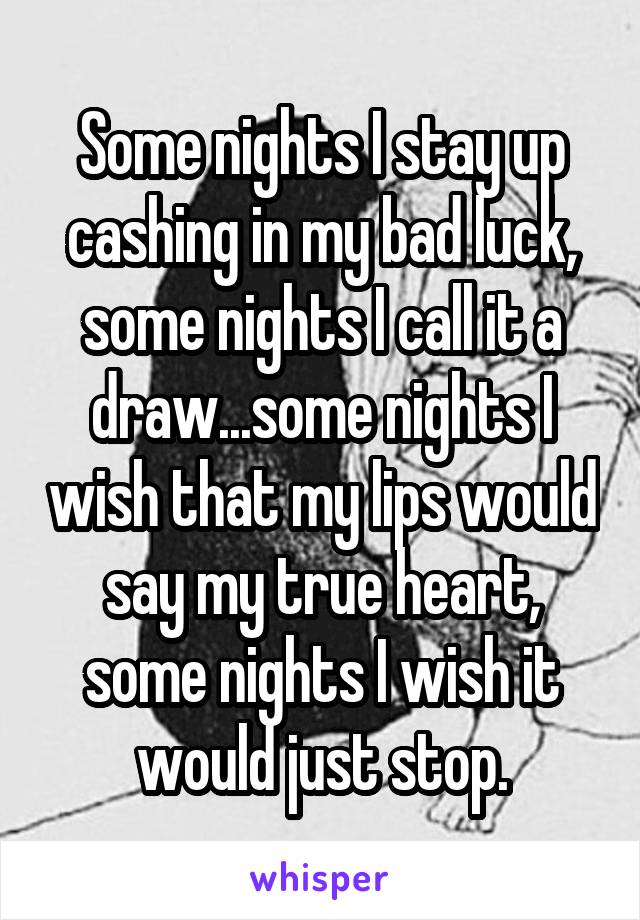 Some nights I stay up cashing in my bad luck, some nights I call it a draw...some nights I wish that my lips would say my true heart, some nights I wish it would just stop.