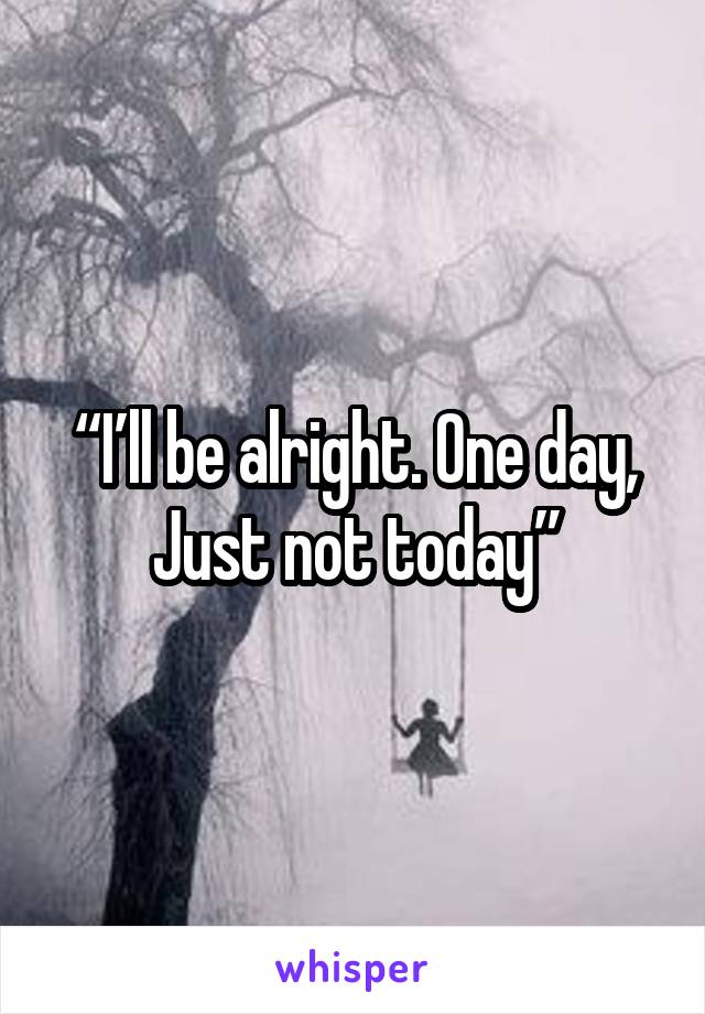  “I’ll be alright. One day,  Just not today”