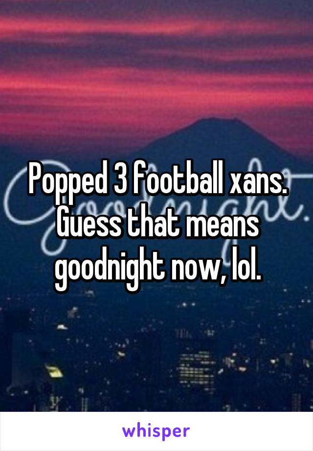 Popped 3 football xans. Guess that means goodnight now, lol.