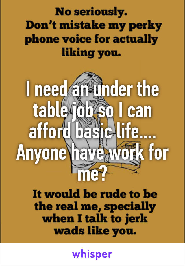 I need an under the table job so I can afford basic life.... Anyone have work for me?