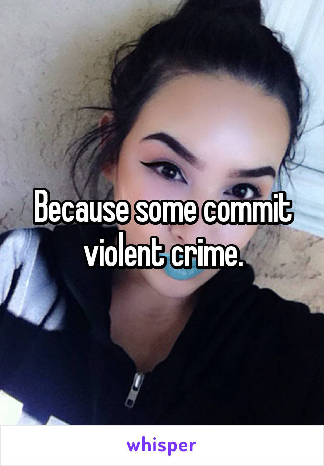 Because some commit violent crime.