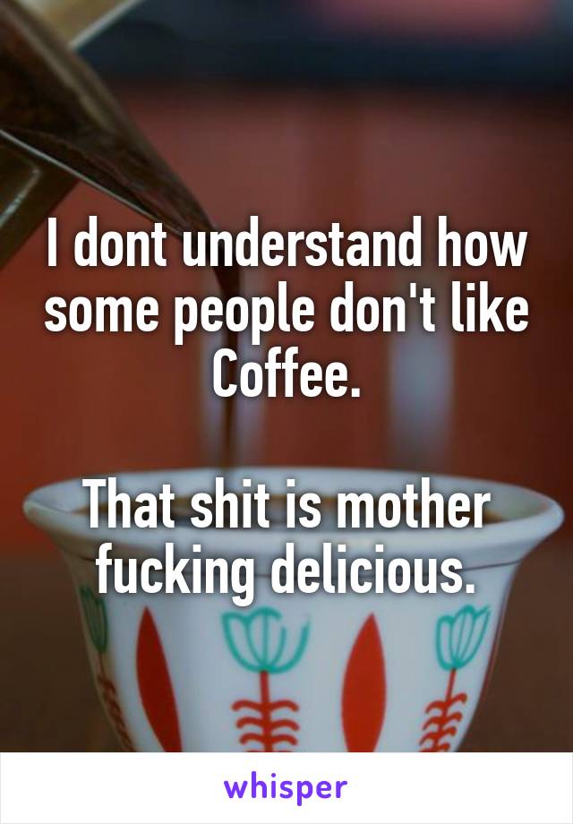 I dont understand how some people don't like Coffee.

That shit is mother fucking delicious.