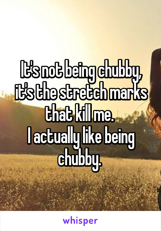 It's not being chubby, it's the stretch marks that kill me. 
I actually like being chubby. 