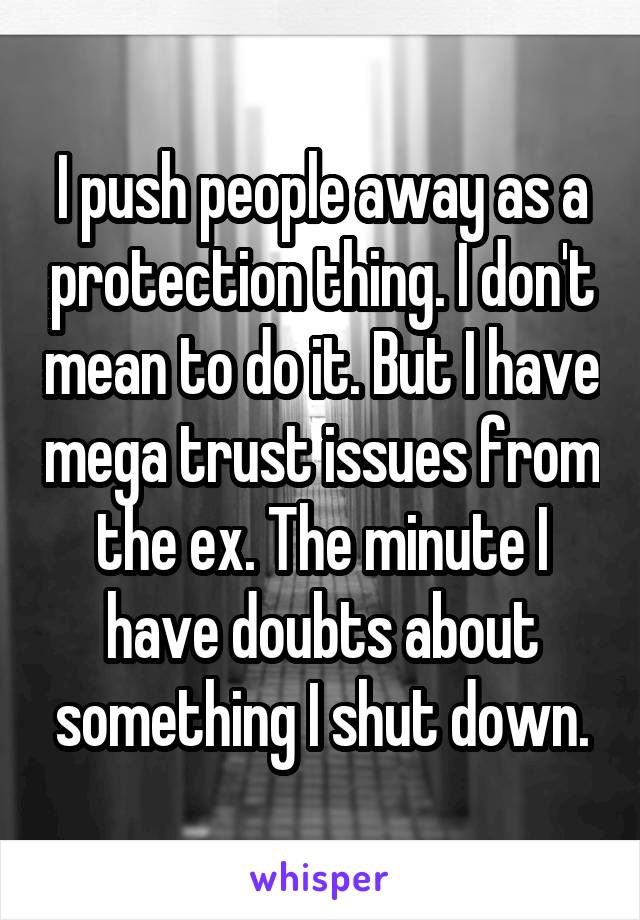 I push people away as a protection thing. I don't mean to do it. But I have mega trust issues from the ex. The minute I have doubts about something I shut down.