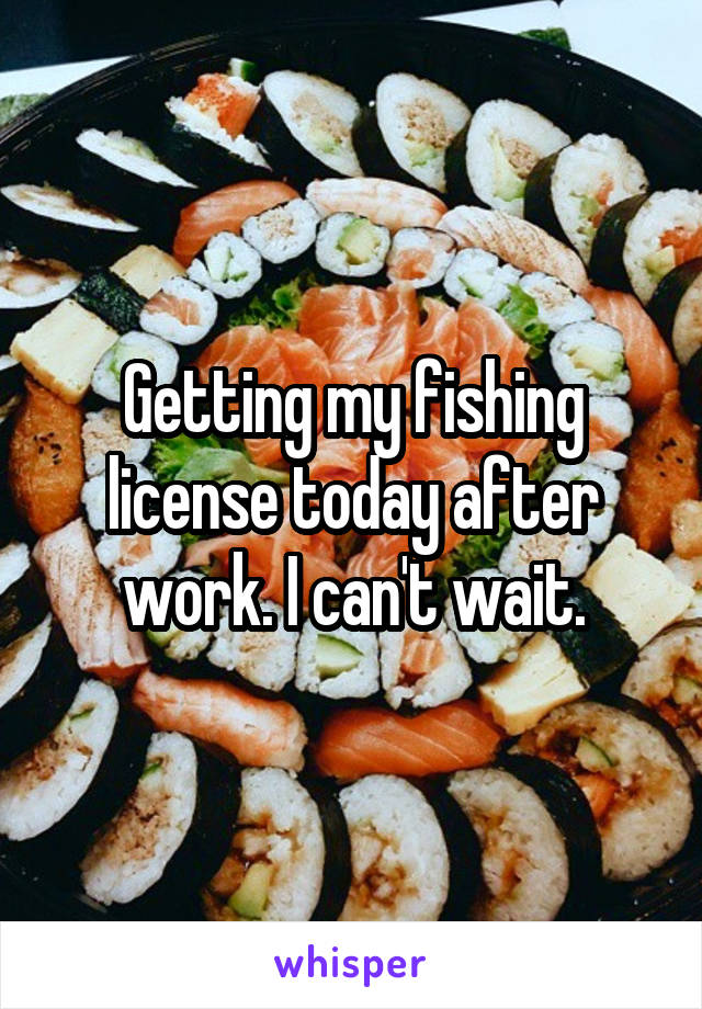 Getting my fishing license today after work. I can't wait.