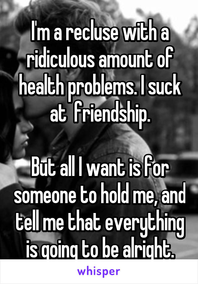 I'm a recluse with a ridiculous amount of health problems. I suck at  friendship.

But all I want is for someone to hold me, and tell me that everything is going to be alright.